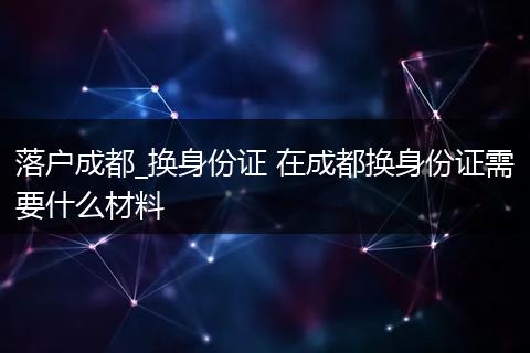 落户成都_换身份证 在成都换身份证需要什么材料