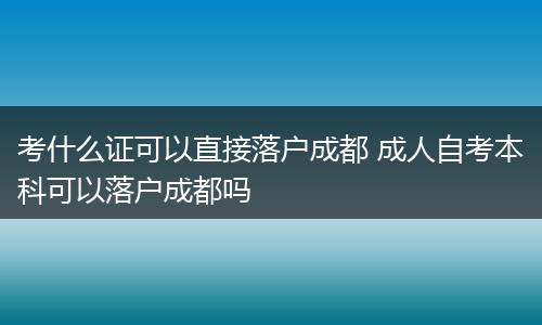 考什么证可以直接落户成都 成人自考本科可以落户成都吗