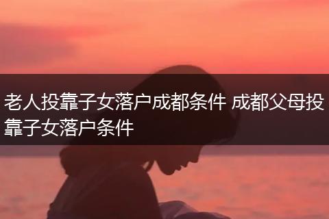 老人投靠子女落户成都条件 成都父母投靠子女落户条件