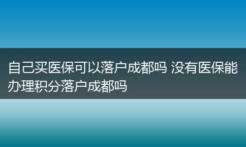 自己买医保可以落户成都吗 没有医保能办理积分落户成都吗