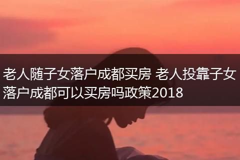 老人随子女落户成都买房 老人投靠子女落户成都可以买房吗政策2018