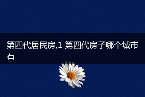 第四代居民房,1 第四代房子哪个城市有