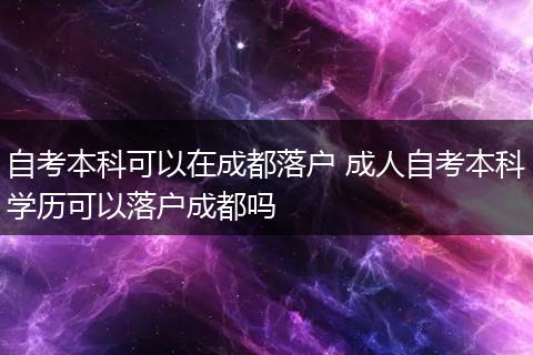 自考本科可以在成都落户 成人自考本科学历可以落户成都吗