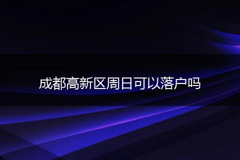 成都高新区周日可以落户吗