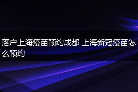 落户上海疫苗预约成都 上海新冠疫苗怎么预约