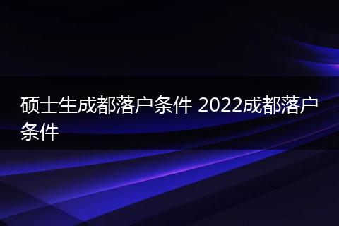 硕士生成都落户条件 2022成都落户条件