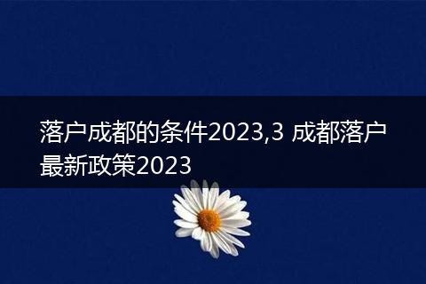 落户成都的条件2023,3 成都落户最新政策2023