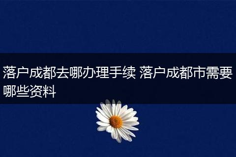 落户成都去哪办理手续 落户成都市需要哪些资料