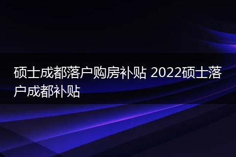 硕士成都落户购房补贴 2022硕士落户成都补贴