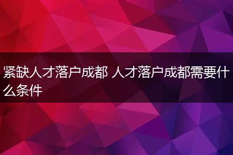 紧缺人才落户成都 人才落户成都需要什么条件