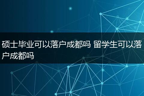 硕士毕业可以落户成都吗 留学生可以落户成都吗