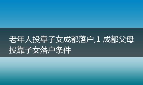 老年人投靠子女成都落户,1 成都父母投靠子女落户条件