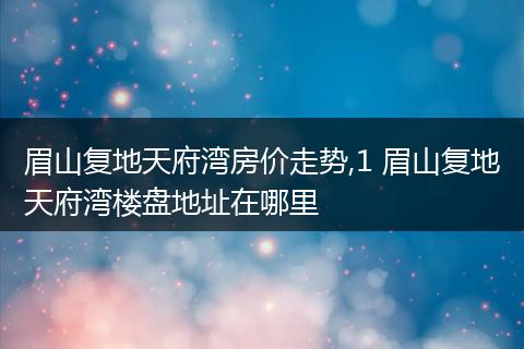 眉山复地天府湾房价走势,1 眉山复地天府湾楼盘地址在哪里