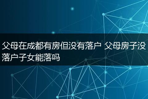 父母在成都有房但没有落户 父母房子没落户子女能落吗
