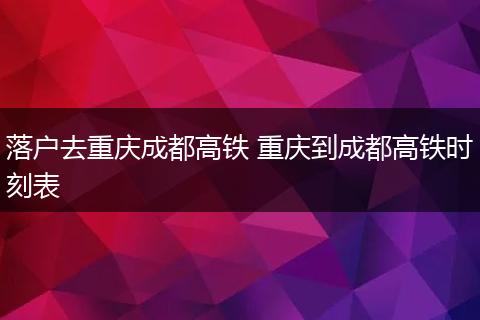 落户去重庆成都高铁 重庆到成都高铁时刻表