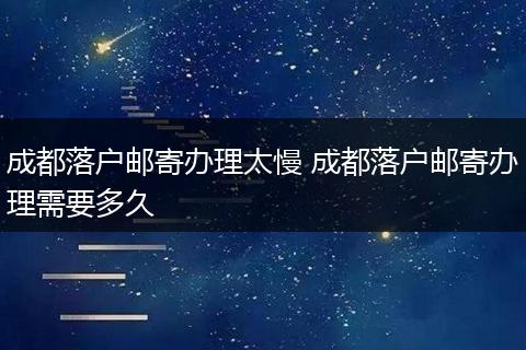 成都落户邮寄办理太慢 成都落户邮寄办理需要多久