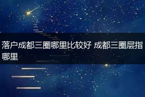 落户成都三圈哪里比较好 成都三圈层指哪里