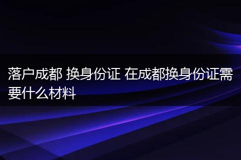 落户成都 换身份证 在成都换身份证需要什么材料