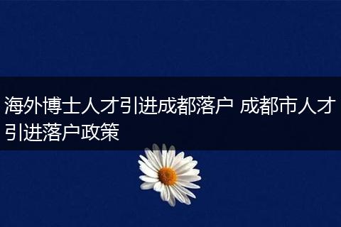 海外博士人才引进成都落户 成都市人才引进落户政策