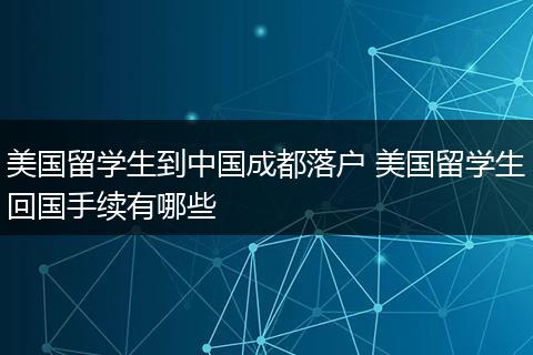 美国留学生到中国成都落户 美国留学生回国手续有哪些