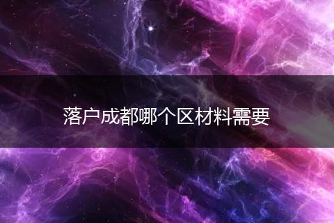 落户成都哪个区材料需要