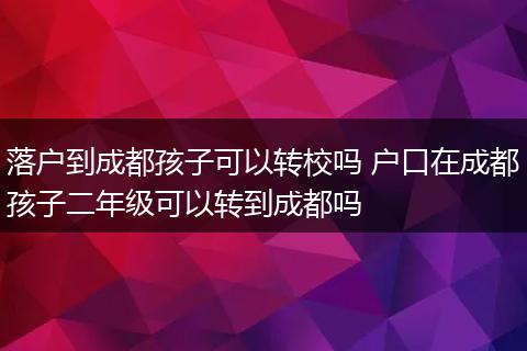 落户到成都孩子可以转校吗 户口在成都孩子二年级可以转到成都吗