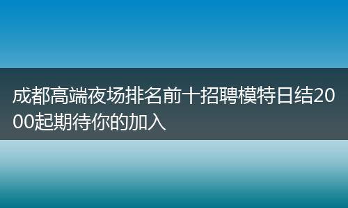 成都高端夜场排名前十招聘模特日结2000起期待你的加入