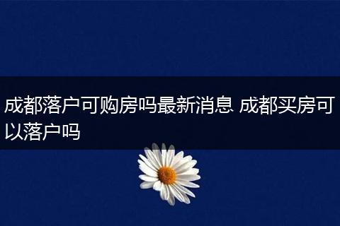 成都落户可购房吗最新消息 成都买房可以落户吗