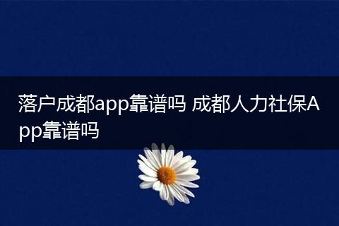 落户成都app靠谱吗 成都人力社保App靠谱吗