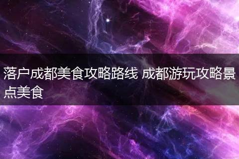 落户成都美食攻略路线 成都游玩攻略景点美食