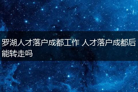 罗湖人才落户成都工作 人才落户成都后能转走吗