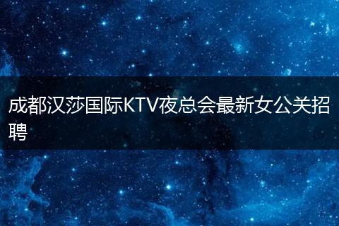 成都汉莎国际KTV夜总会最新女公关招聘