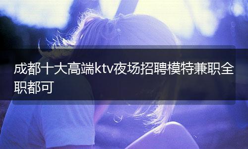 成都十大高端ktv夜场招聘模特兼职全职都可