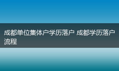 成都单位集体户学历落户 成都学历落户流程