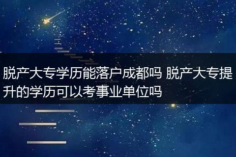 脱产大专学历能落户成都吗 脱产大专提升的学历可以考事业单位吗
