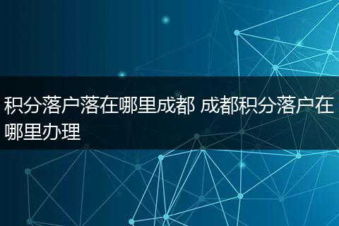 积分落户落在哪里成都 成都积分落户在哪里办理