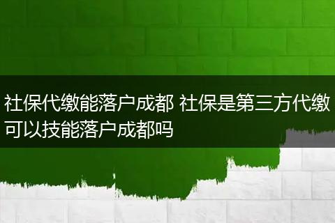 社保代缴能落户成都 社保是第三方代缴可以技能落户成都吗