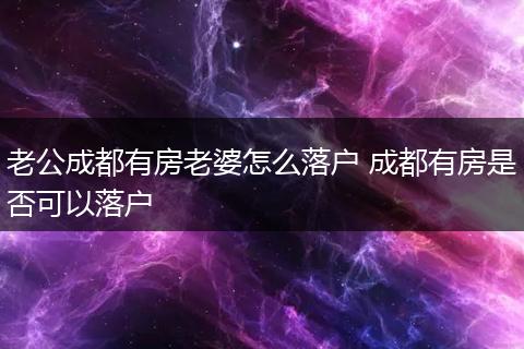 老公成都有房老婆怎么落户 成都有房是否可以落户