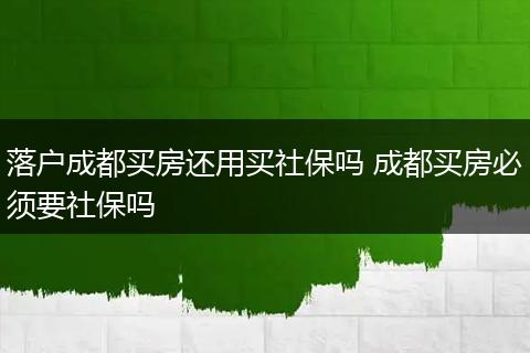 落户成都买房还用买社保吗 成都买房必须要社保吗