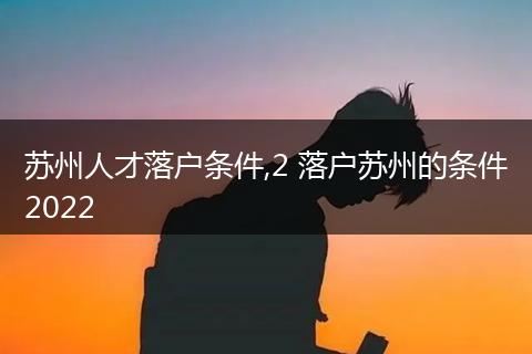 苏州人才落户条件,2 落户苏州的条件2022