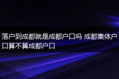 落户到成都就是成都户口吗 成都集体户口算不算成都户口