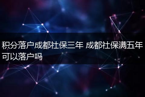 积分落户成都社保三年 成都社保满五年可以落户吗
