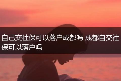 自己交社保可以落户成都吗 成都自交社保可以落户吗
