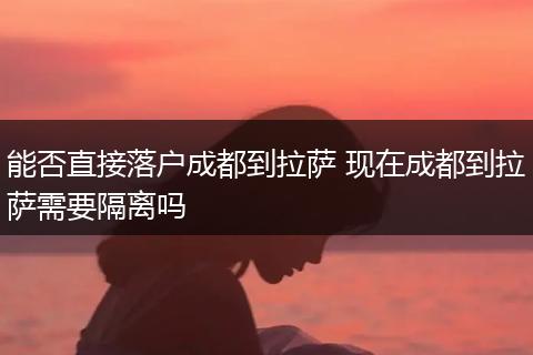 能否直接落户成都到拉萨 现在成都到拉萨需要隔离吗