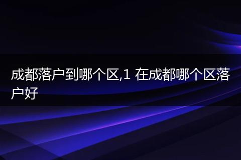 成都落户到哪个区,1 在成都哪个区落户好