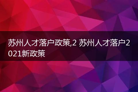 苏州人才落户政策,2 苏州人才落户2021新政策