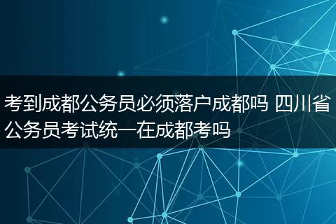 考到成都公务员必须落户成都吗 四川省公务员考试统一在成都考吗