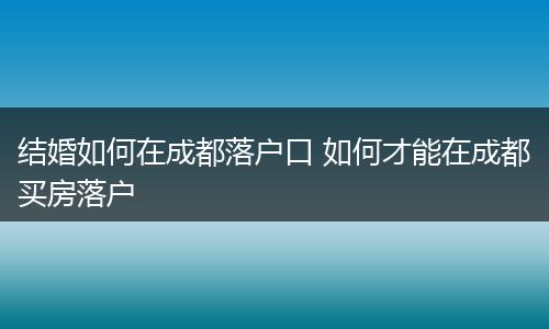 结婚如何在成都落户口 如何才能在成都买房落户