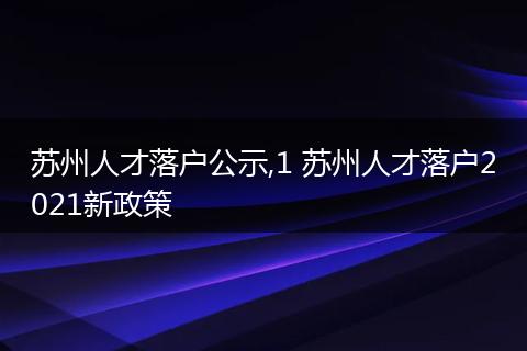 苏州人才落户公示,1 苏州人才落户2021新政策
