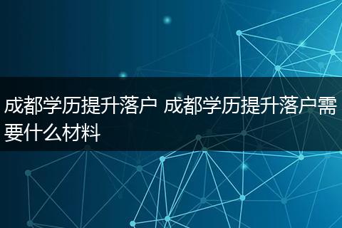 成都学历提升落户 成都学历提升落户需要什么材料